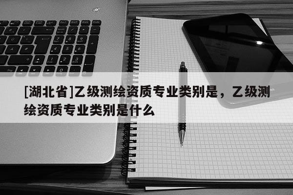 [湖北省]乙級(jí)測(cè)繪資質(zhì)專業(yè)類別是，乙級(jí)測(cè)繪資質(zhì)專業(yè)類別是什么