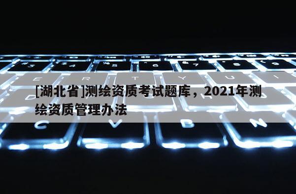 [湖北省]測繪資質考試題庫，2021年測繪資質管理辦法