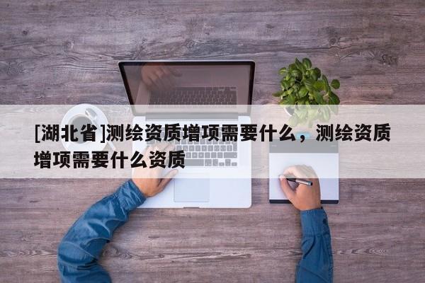[湖北省]測繪資質增項需要什么，測繪資質增項需要什么資質