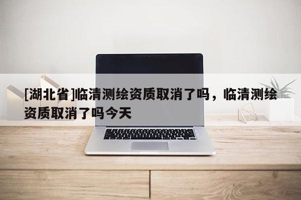 [湖北省]臨清測繪資質(zhì)取消了嗎，臨清測繪資質(zhì)取消了嗎今天
