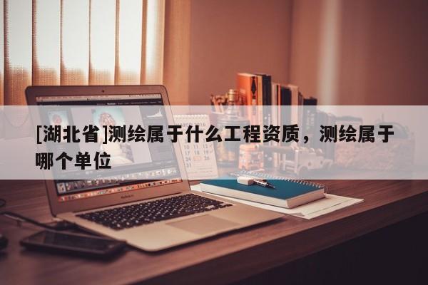 [湖北省]測繪屬于什么工程資質，測繪屬于哪個單位