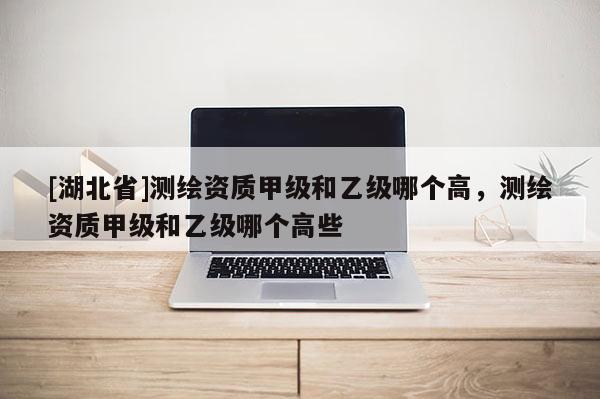 [湖北省]測繪資質甲級和乙級哪個高，測繪資質甲級和乙級哪個高些