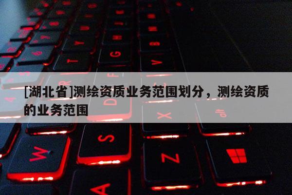 [湖北省]測繪資質業務范圍劃分，測繪資質的業務范圍