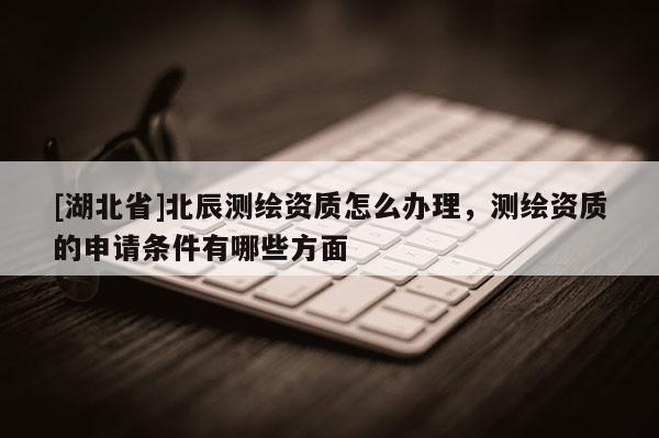 [湖北省]北辰測(cè)繪資質(zhì)怎么辦理，測(cè)繪資質(zhì)的申請(qǐng)條件有哪些方面