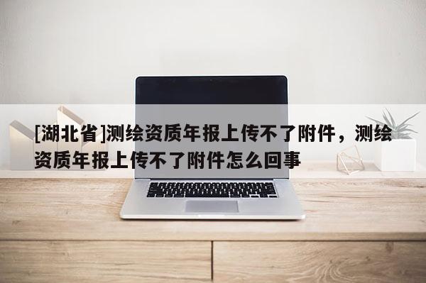 [湖北省]測(cè)繪資質(zhì)年報(bào)上傳不了附件，測(cè)繪資質(zhì)年報(bào)上傳不了附件怎么回事