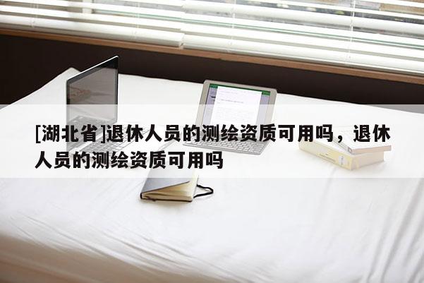 [湖北省]退休人員的測繪資質可用嗎，退休人員的測繪資質可用嗎