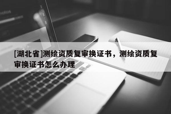 [湖北省]測(cè)繪資質(zhì)復(fù)審換證書(shū)，測(cè)繪資質(zhì)復(fù)審換證書(shū)怎么辦理