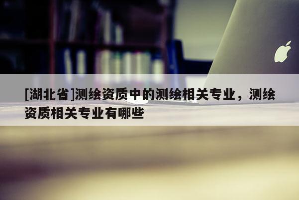 [湖北省]測繪資質中的測繪相關專業，測繪資質相關專業有哪些