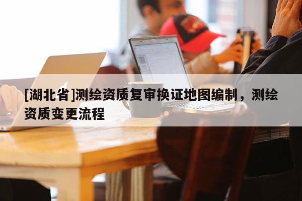 [湖北省]測繪資質復審換證地圖編制，測繪資質變更流程