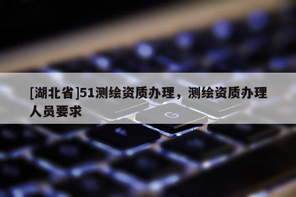 [湖北省]51測繪資質辦理，測繪資質辦理人員要求