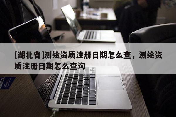 [湖北省]測繪資質注冊日期怎么查，測繪資質注冊日期怎么查詢
