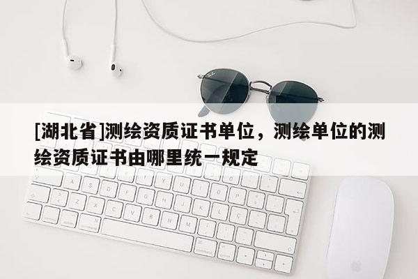 [湖北省]測繪資質(zhì)證書單位，測繪單位的測繪資質(zhì)證書由哪里統(tǒng)一規(guī)定
