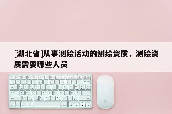 [湖北省]從事測繪活動的測繪資質，測繪資質需要哪些人員