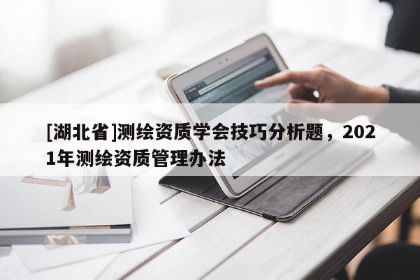 [湖北省]測繪資質學會技巧分析題，2021年測繪資質管理辦法