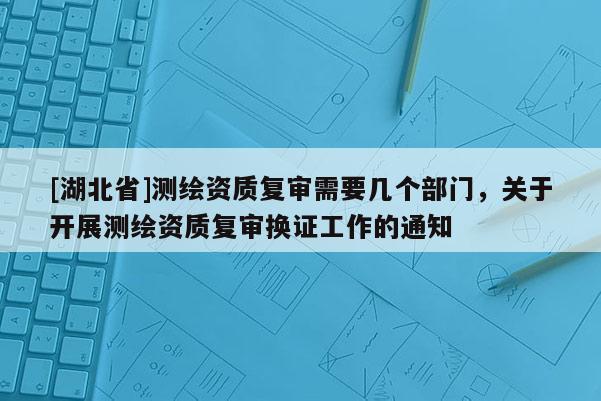 [湖北省]測繪資質復審需要幾個部門，關于開展測繪資質復審換證工作的通知