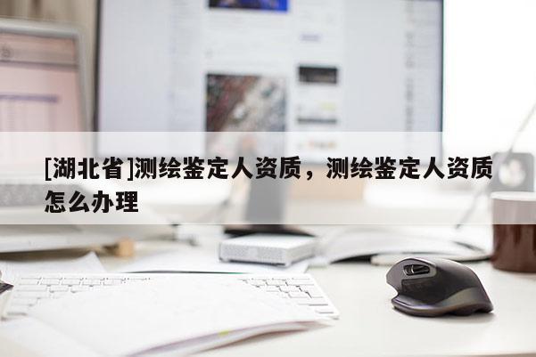 [湖北省]測繪鑒定人資質，測繪鑒定人資質怎么辦理