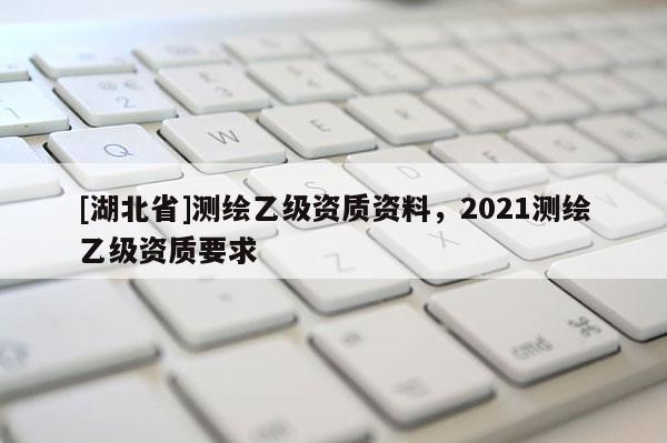 [湖北省]測(cè)繪乙級(jí)資質(zhì)資料，2021測(cè)繪乙級(jí)資質(zhì)要求