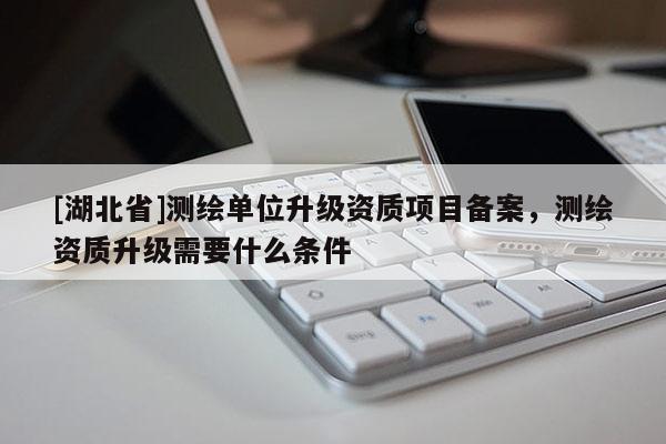 [湖北省]測繪單位升級資質(zhì)項目備案，測繪資質(zhì)升級需要什么條件