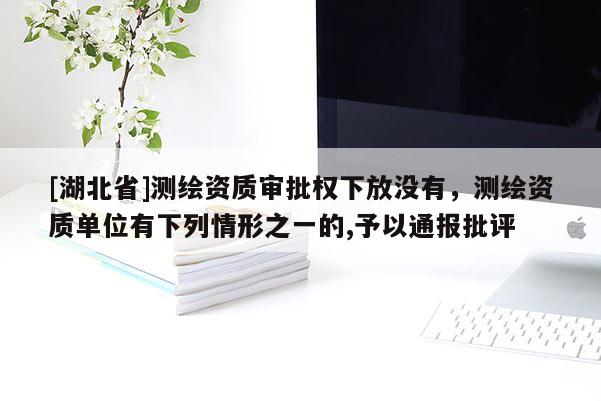 [湖北省]測(cè)繪資質(zhì)審批權(quán)下放沒有，測(cè)繪資質(zhì)單位有下列情形之一的,予以通報(bào)批評(píng)
