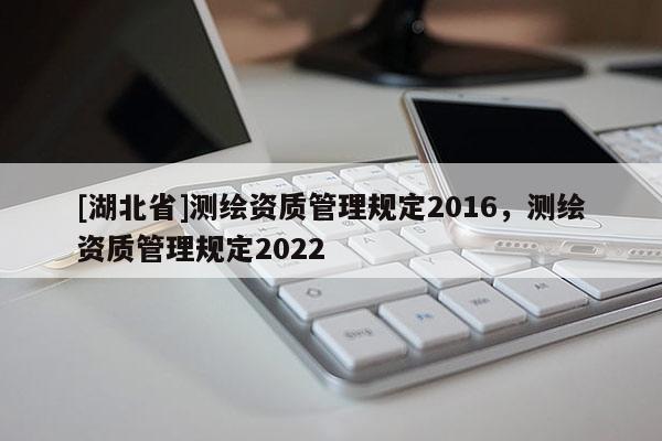 [湖北省]測(cè)繪資質(zhì)管理規(guī)定2016，測(cè)繪資質(zhì)管理規(guī)定2022