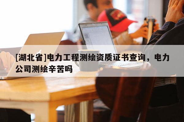 [湖北省]電力工程測繪資質(zhì)證書查詢，電力公司測繪辛苦嗎