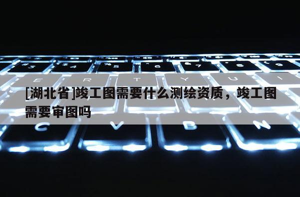 [湖北省]竣工圖需要什么測繪資質，竣工圖需要審圖嗎