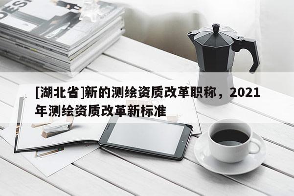 [湖北省]新的測繪資質改革職稱，2021年測繪資質改革新標準