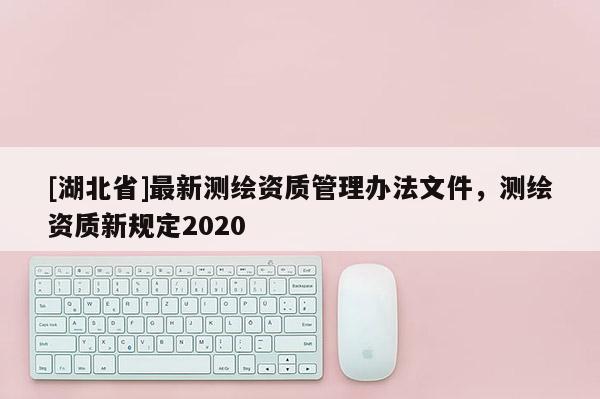 [湖北省]最新測繪資質管理辦法文件，測繪資質新規定2020
