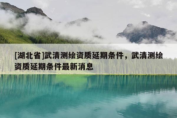 [湖北省]武清測繪資質延期條件，武清測繪資質延期條件最新消息