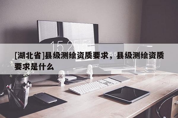 [湖北省]縣級測繪資質要求，縣級測繪資質要求是什么