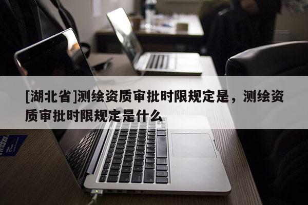 [湖北省]測繪資質審批時限規定是，測繪資質審批時限規定是什么