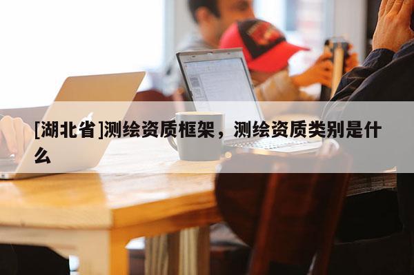 [湖北省]測繪資質(zhì)框架，測繪資質(zhì)類別是什么