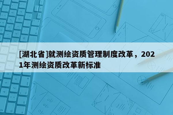 [湖北省]就測繪資質管理制度改革，2021年測繪資質改革新標準
