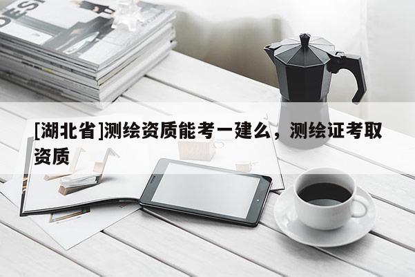 [湖北省]測繪資質(zhì)能考一建么，測繪證考取資質(zhì)