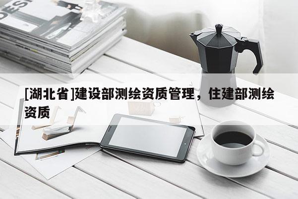 [湖北省]建設部測繪資質管理，住建部測繪資質