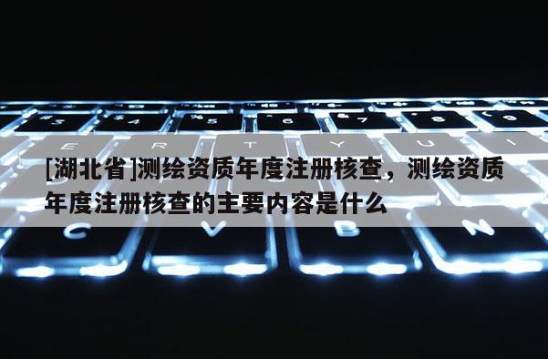 [湖北省]測繪資質年度注冊核查，測繪資質年度注冊核查的主要內容是什么