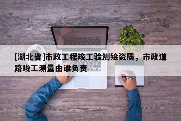 [湖北省]市政工程竣工驗測繪資質(zhì)，市政道路竣工測量由誰負(fù)責(zé)