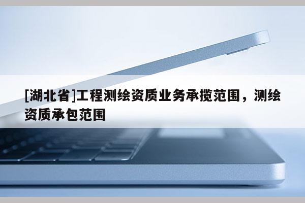 [湖北省]工程測繪資質(zhì)業(yè)務(wù)承攬范圍，測繪資質(zhì)承包范圍