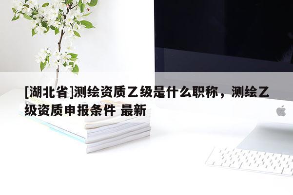 [湖北省]測繪資質乙級是什么職稱，測繪乙級資質申報條件 最新