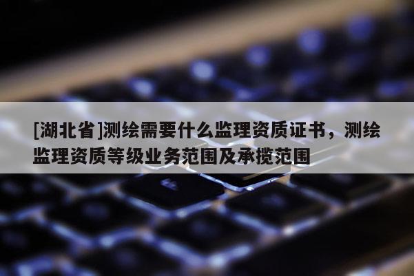 [湖北省]測繪需要什么監理資質證書，測繪監理資質等級業務范圍及承攬范圍