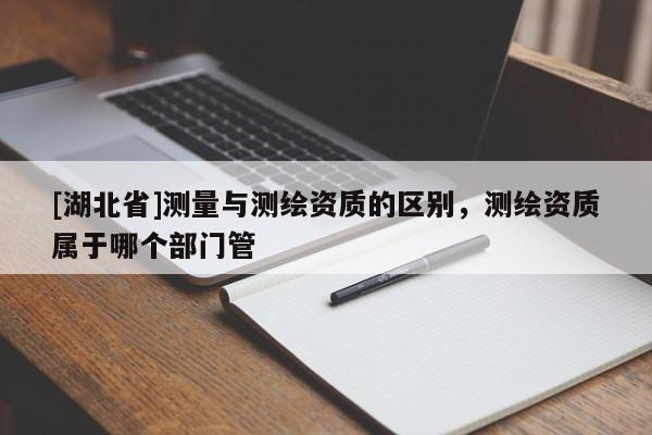 [湖北省]測(cè)量與測(cè)繪資質(zhì)的區(qū)別，測(cè)繪資質(zhì)屬于哪個(gè)部門管