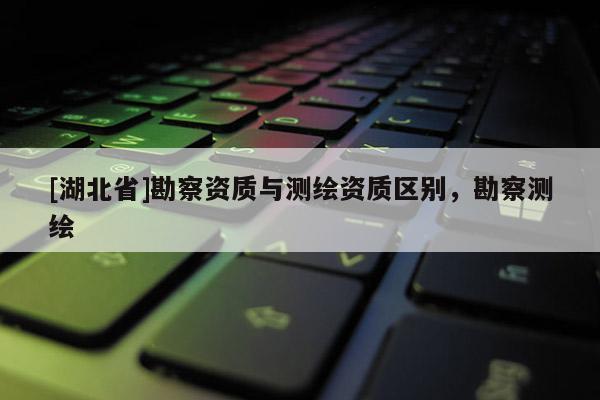 [湖北省]勘察資質與測繪資質區別，勘察測繪