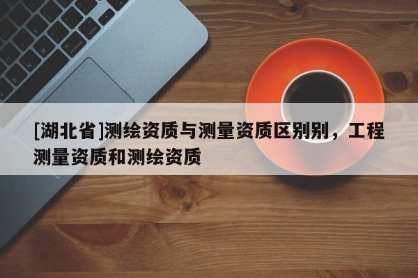 [湖北省]測繪資質與測量資質區別別，工程測量資質和測繪資質