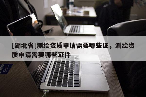 [湖北省]測繪資質(zhì)申請需要哪些證，測繪資質(zhì)申請需要哪些證件