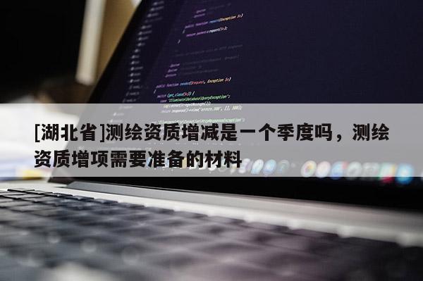 [湖北省]測繪資質增減是一個季度嗎，測繪資質增項需要準備的材料