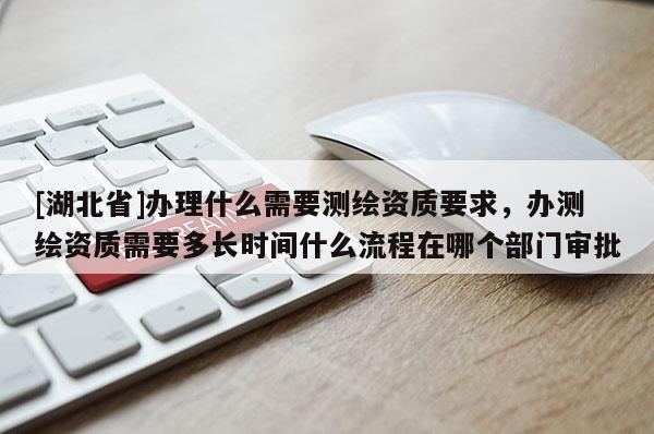 [湖北省]辦理什么需要測繪資質(zhì)要求，辦測繪資質(zhì)需要多長時(shí)間什么流程在哪個(gè)部門審批