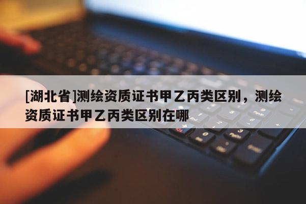 [湖北省]測繪資質證書甲乙丙類區別，測繪資質證書甲乙丙類區別在哪