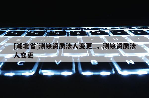 [湖北省]測(cè)繪資質(zhì)法人變更_，測(cè)繪資質(zhì)法人變更