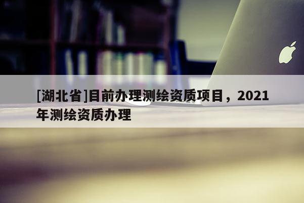 [湖北省]目前辦理測繪資質項目，2021年測繪資質辦理