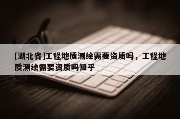 [湖北省]工程地質(zhì)測繪需要資質(zhì)嗎，工程地質(zhì)測繪需要資質(zhì)嗎知乎